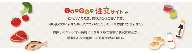 大阪愛農食品センター ウィークリー注文サイトをご利用いただき、ありがとうございます。申し訳ございませんが、アクセスいただいたURLが見つかりません。お探しのページは一時的にアクセスができない状況にあるか、移動もしくは削除した可能性があります。